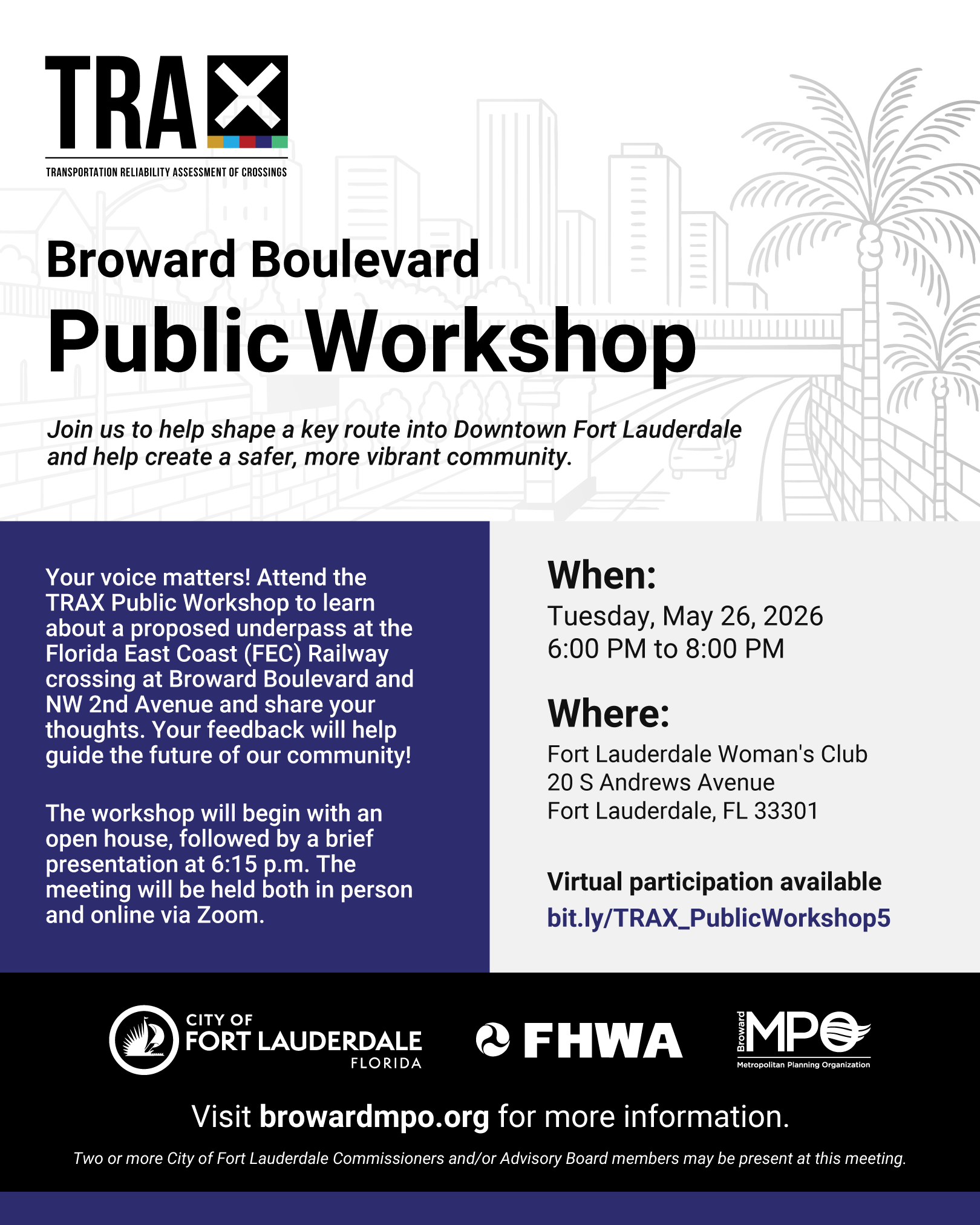 Broward Boulevard TRAX Public Workshop. Join us to help shape a key route into Downtown Fort Lauderdale and help create a safer, more vibrant community. When: Tuesday, May 26, 2026 at 6:00 PM to 8:00 PM. Where: Fort Lauderdale Woman's Club. 20 South Andrews Avenue Fort Lauderdale, FL 33301